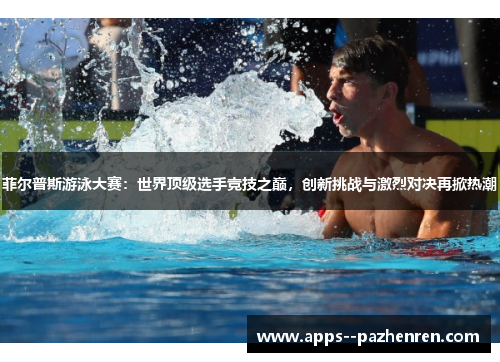 菲尔普斯游泳大赛：世界顶级选手竞技之巅，创新挑战与激烈对决再掀热潮
