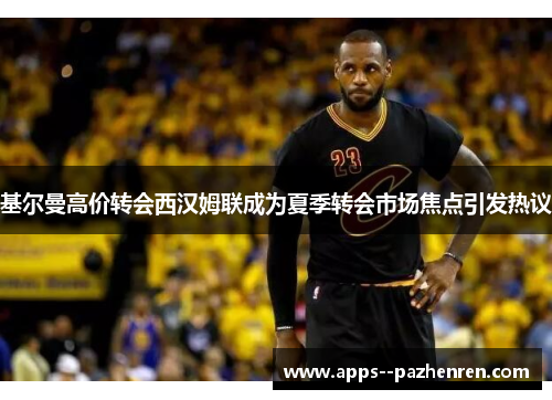 基尔曼高价转会西汉姆联成为夏季转会市场焦点引发热议