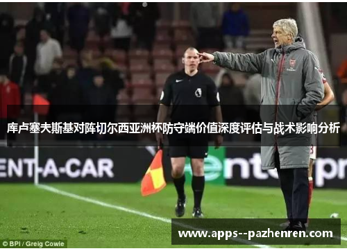 库卢塞夫斯基对阵切尔西亚洲杯防守端价值深度评估与战术影响分析